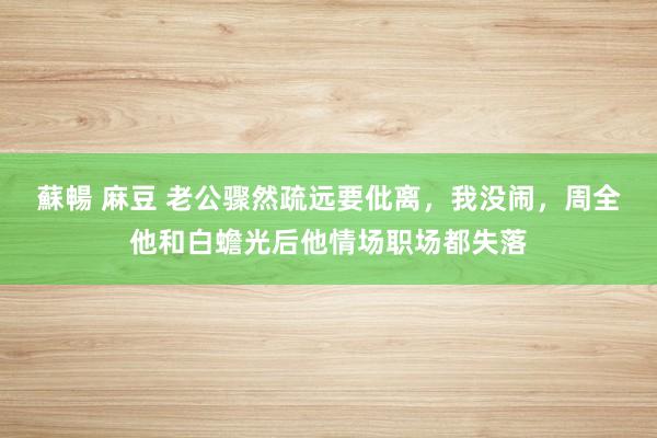 蘇暢 麻豆 老公骤然疏远要仳离，我没闹，周全他和白蟾光后他情场职场都失落