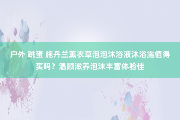 户外 跳蛋 施丹兰薰衣草泡泡沐浴液沐浴露值得买吗？温顺滋养泡沫丰富体验佳