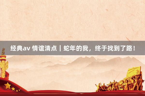 经典av 情谊清点｜蛇年的我，终于找到了路！