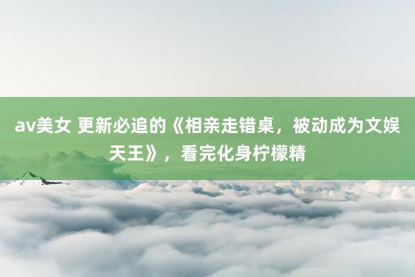 av美女 更新必追的《相亲走错桌，被动成为文娱天王》，看完化身柠檬精