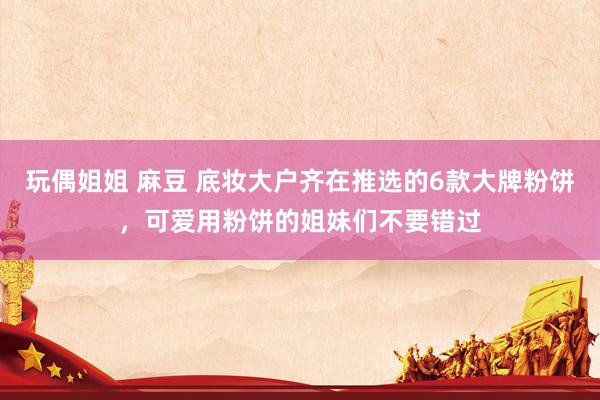 玩偶姐姐 麻豆 底妆大户齐在推选的6款大牌粉饼，可爱用粉饼的姐妹们不要错过