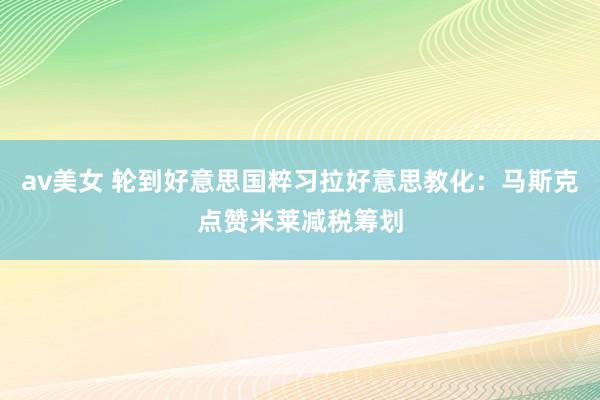 av美女 轮到好意思国粹习拉好意思教化：马斯克点赞米莱减税筹划