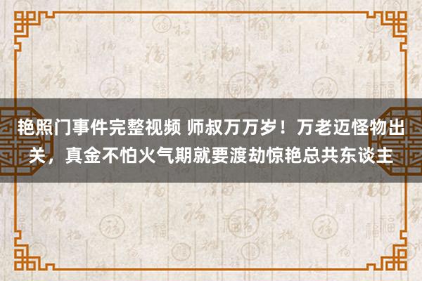 艳照门事件完整视频 师叔万万岁！万老迈怪物出关，真金不怕火气期就要渡劫惊艳总共东谈主