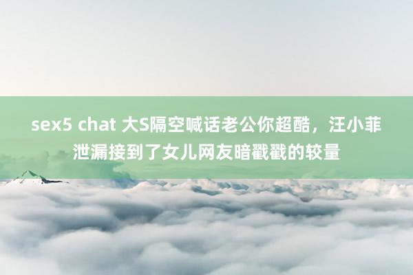 sex5 chat 大S隔空喊话老公你超酷，汪小菲泄漏接到了女儿网友暗戳戳的较量