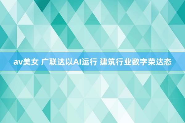 av美女 广联达以AI运行 建筑行业数字荣达态