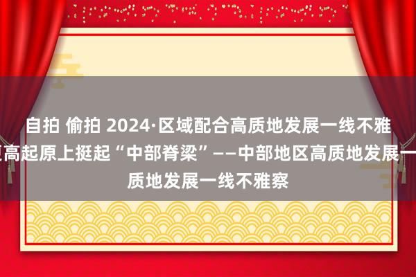 自拍 偷拍 2024·区域配合高质地发展一线不雅察|站在更高起原上挺起“中部脊梁”——中部地区高质地发展一线不雅察