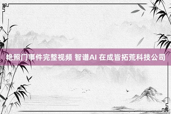 艳照门事件完整视频 智谱AI 在成皆拓荒科技公司