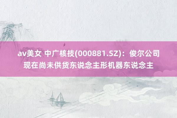 av美女 中广核技(000881.SZ)：俊尔公司现在尚未供货东说念主形机器东说念主