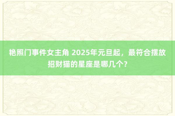 艳照门事件女主角 2025年元旦起，最符合摆放招财猫的星座是哪几个？