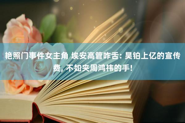 艳照门事件女主角 埃安高管咋舌: 昊铂上亿的宣传费， 不如夹周鸿祎的手!