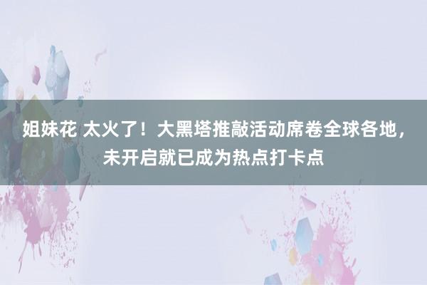 姐妹花 太火了！大黑塔推敲活动席卷全球各地，未开启就已成为热点打卡点