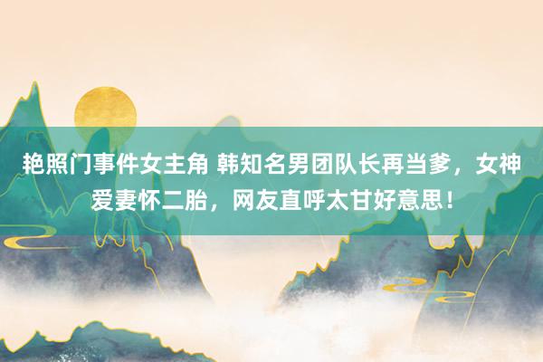 艳照门事件女主角 韩知名男团队长再当爹，女神爱妻怀二胎，网友直呼太甘好意思！