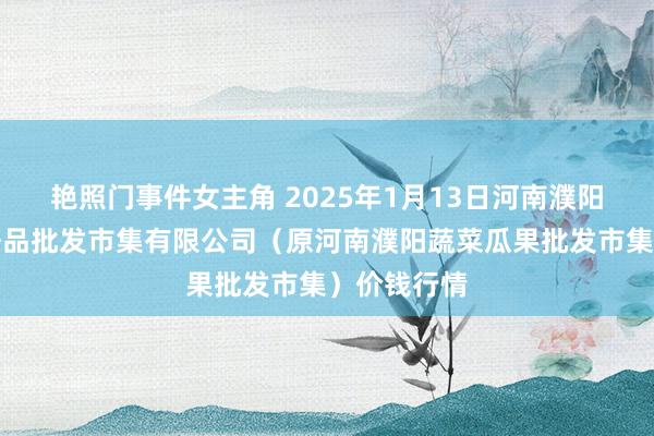 艳照门事件女主角 2025年1月13日河南濮阳宏进农副居品批发市集有限公司(原河南濮阳蔬菜瓜果批发市集)价钱行情