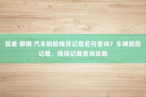 反差 眼镜 汽车脱险维保记载若何查询？车辆脱险记载、维保记载查询攻略