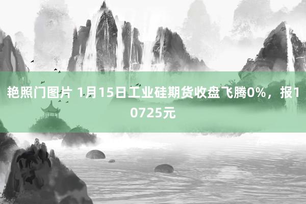 艳照门图片 1月15日工业硅期货收盘飞腾0%，报10725元