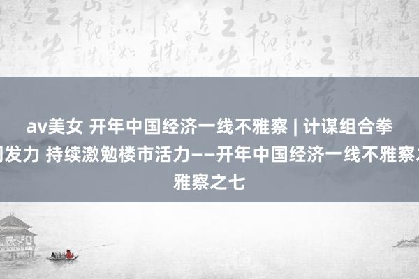 av美女 开年中国经济一线不雅察 | 计谋组合拳协同发力 持续激勉楼市活力——开年中国经济一线不雅察之七