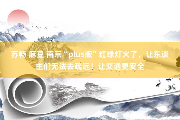 苏畅 麻豆 南京“plus版”红绿灯火了，让东谈主们无法去疏远！让交通更安全