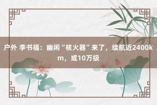 户外 李书福：幽闲“核火器”来了，续航近2400km，或10万级