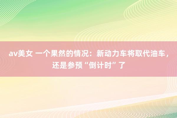av美女 一个果然的情况：新动力车将取代油车，还是参预“倒计时”了
