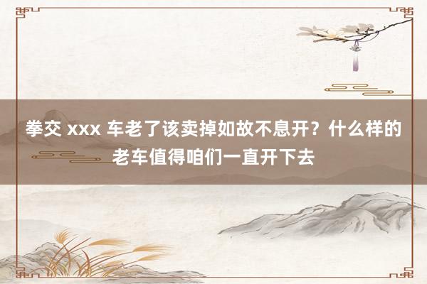 拳交 xxx 车老了该卖掉如故不息开？什么样的老车值得咱们一直开下去