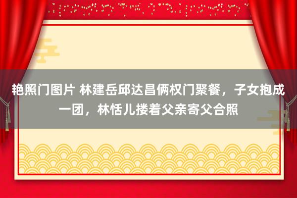 艳照门图片 林建岳邱达昌俩权门聚餐，子女抱成一团，林恬儿搂着父亲寄父合照