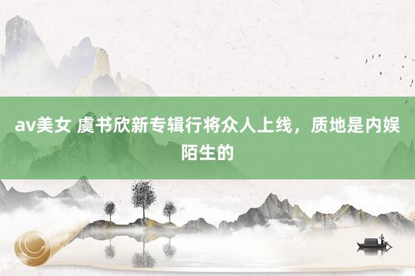 av美女 虞书欣新专辑行将众人上线，质地是内娱陌生的