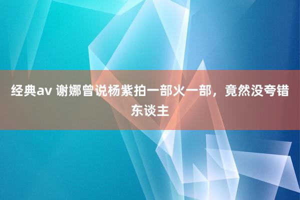 经典av 谢娜曾说杨紫拍一部火一部，竟然没夸错东谈主