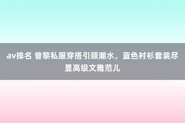av排名 曾黎私服穿搭引颈潮水，蓝色衬衫套装尽显高级文雅范儿