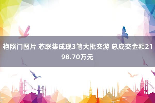 艳照门图片 芯联集成现3笔大批交游 总成交金额2198.70万元