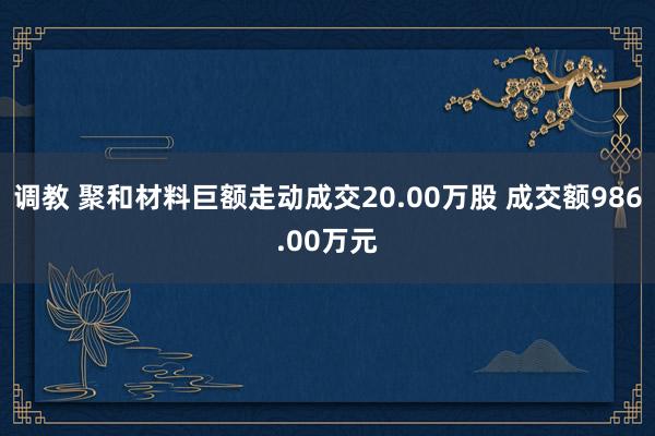 调教 聚和材料巨额走动成交20.00万股 成交额986.00万元