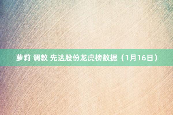 萝莉 调教 先达股份龙虎榜数据（1月16日）