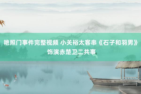 艳照门事件完整视频 小关裕太客串《石子和羽男》 饰演赤楚卫二共事