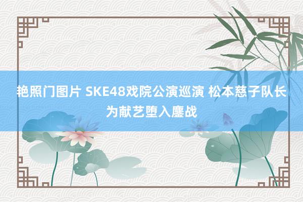 艳照门图片 SKE48戏院公演巡演 松本慈子队长为献艺堕入鏖战