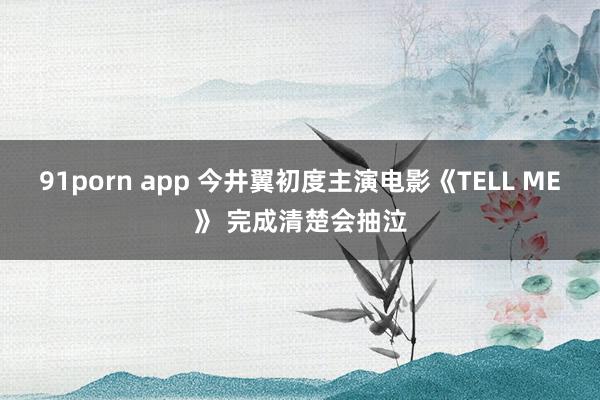 91porn app 今井翼初度主演电影《TELL ME》 完成清楚会抽泣