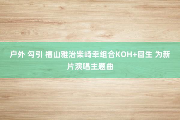 户外 勾引 福山雅治柴崎幸组合KOH+回生 为新片演唱主题曲