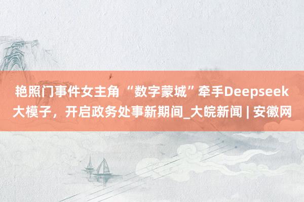 艳照门事件女主角 “数字蒙城”牵手Deepseek大模子，开启政务处事新期间_大皖新闻 | 安徽网