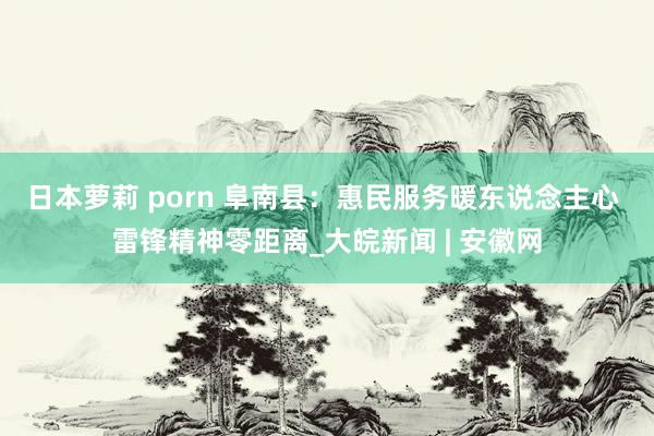 日本萝莉 porn 阜南县：惠民服务暖东说念主心 雷锋精神零距离_大皖新闻 | 安徽网
