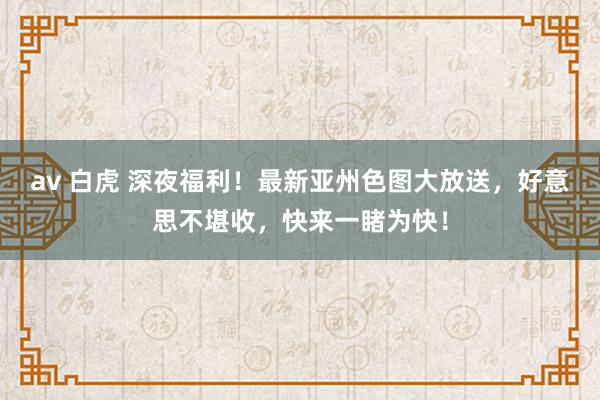 av 白虎 深夜福利！最新亚州色图大放送，好意思不堪收，快来一睹为快！