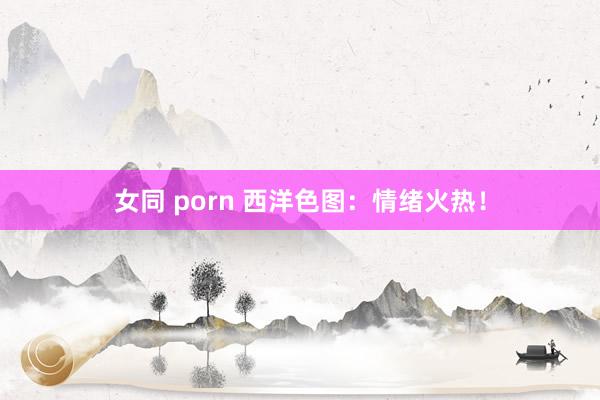 女同 porn 西洋色图：情绪火热！