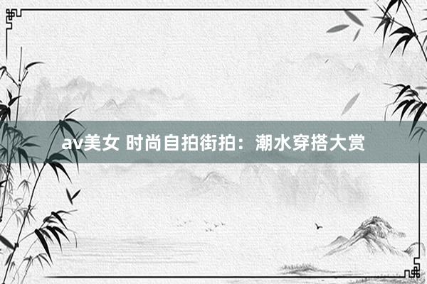 av美女 时尚自拍街拍：潮水穿搭大赏