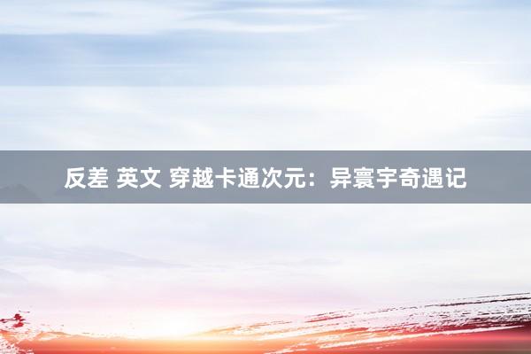 反差 英文 穿越卡通次元：异寰宇奇遇记