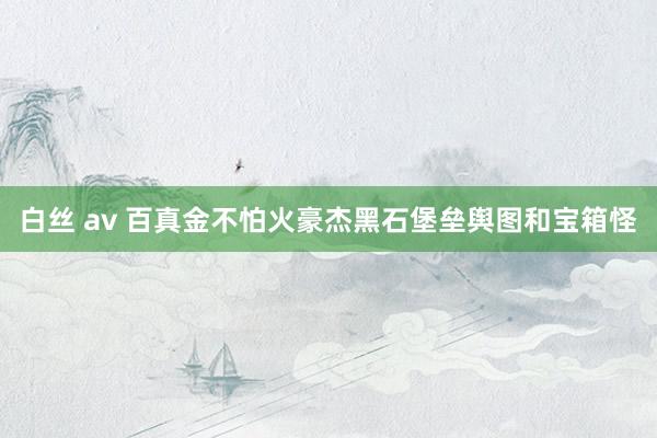 白丝 av 百真金不怕火豪杰黑石堡垒舆图和宝箱怪