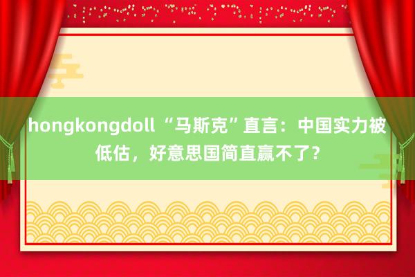 hongkongdoll “马斯克”直言：中国实力被低估，好意思国简直赢不了？