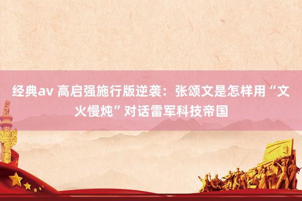经典av 高启强施行版逆袭：张颂文是怎样用“文火慢炖”对话雷军科技帝国