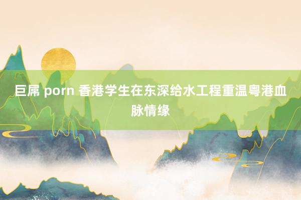 巨屌 porn 香港学生在东深给水工程重温粤港血脉情缘