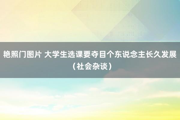 艳照门图片 大学生选课要夺目个东说念主长久发展（社会杂谈）