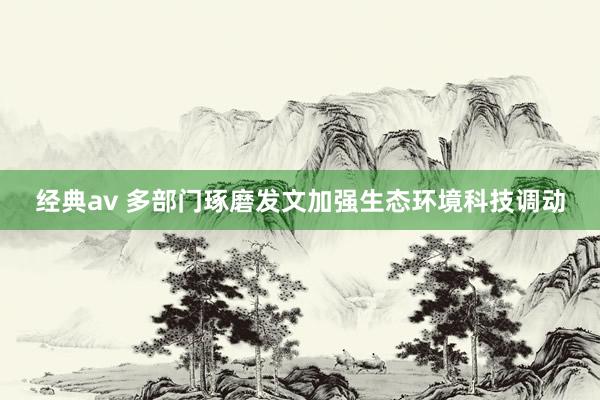 经典av 多部门琢磨发文加强生态环境科技调动