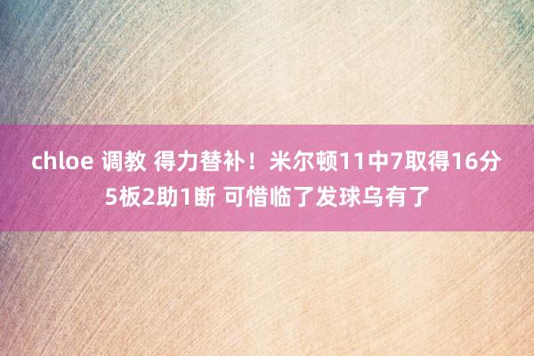chloe 调教 得力替补！米尔顿11中7取得16分5板2助1断 可惜临了发球乌有了