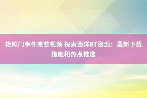 艳照门事件完整视频 探索西洋BT资源：最新下载措施和热点推选