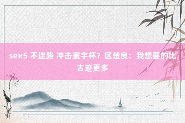 sex5 不迷路 冲击寰宇杯？区楚良：我想要的比古迹更多